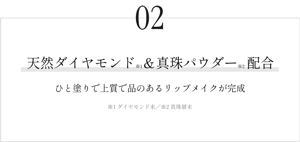 02　天然ダイヤモンド※1＆真珠パウダー※2配合　ひと塗りで上質で品のあるリップメイクが完成　※1 ダイヤモンド末／※2 真珠層末